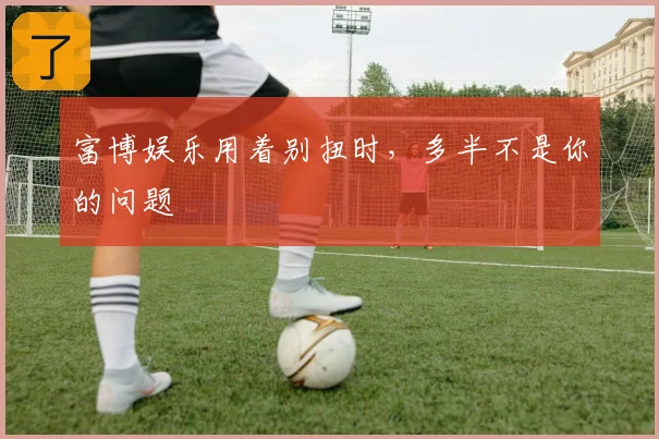 富博娱乐用着别扭时，多半不是你的问题